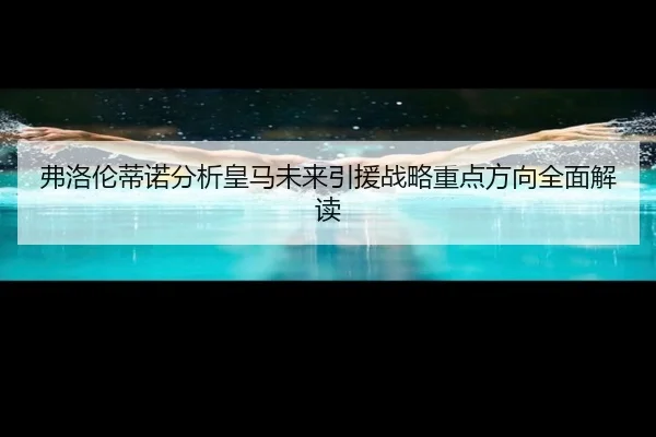 弗洛伦蒂诺分析皇马未来引援战略重点方向全面解读