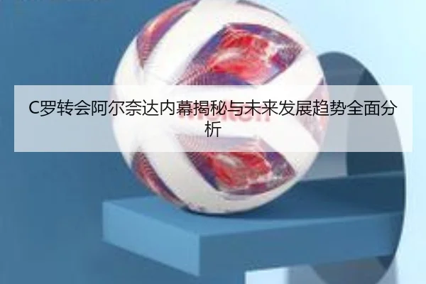C罗转会阿尔奈达内幕揭秘与未来发展趋势全面分析