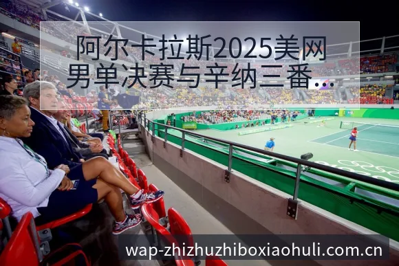 阿尔卡拉斯2025美网男单决赛与辛纳三番战签表路径深度解 - 蜘蛛直播